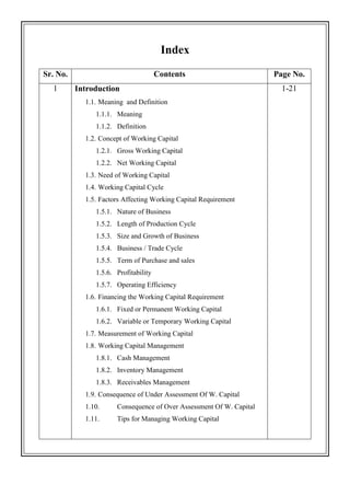 Index
Sr. No. Contents Page No.
1 Introduction
1.1. Meaning and Definition
1.1.1. Meaning
1.1.2. Definition
1.2. Concept of Working Capital
1.2.1. Gross Working Capital
1.2.2. Net Working Capital
1.3. Need of Working Capital
1.4. Working Capital Cycle
1.5. Factors Affecting Working Capital Requirement
1.5.1. Nature of Business
1.5.2. Length of Production Cycle
1.5.3. Size and Growth of Business
1.5.4. Business / Trade Cycle
1.5.5. Term of Purchase and sales
1.5.6. Profitability
1.5.7. Operating Efficiency
1.6. Financing the Working Capital Requirement
1.6.1. Fixed or Permanent Working Capital
1.6.2. Variable or Temporary Working Capital
1.7. Measurement of Working Capital
1.8. Working Capital Management
1.8.1. Cash Management
1.8.2. Inventory Management
1.8.3. Receivables Management
1.9. Consequence of Under Assessment Of W. Capital
1.10. Consequence of Over Assessment Of W. Capital
1.11. Tips for Managing Working Capital
1-21
 