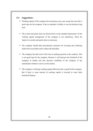 60
5.3. Suggestions:
Working capital of the company has increasing every year except last year this is
good sign for the company. It has to maintain it further, to run the business long
term.
The current and quick ratios are almost below to the standard requirement. So the
working capital management of the company is not satisfactory. There for
improve in current and quick ratios in necessary.
The company should take precautionary measures for investing and collecting
funds from receivables and to reduce the bad debts.
The company has take most of the time to making payment to the creditors. This
is not good sign for the company. Because it will decrease the Goodwill of the
company in market and also decrease credibility of the company. It has
maintained it further to survive in the market.
The company is utilizing working capital effectively this is good for the company.
But if there is some amount of working capital is invested in some other
beneficial Purpose.
 