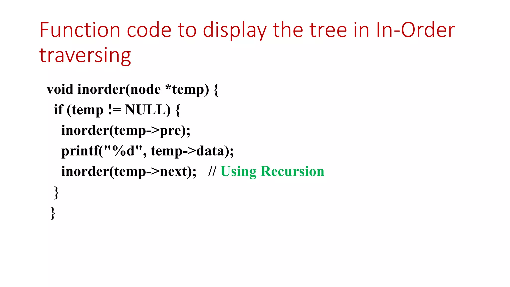 Function code to display the tree in In-Order
traversing
void inorder(node *temp) {
if (temp != NULL) {
inorder(temp->pre);
printf("%d", temp->data);
inorder(temp->next); // Using Recursion
}
}
 