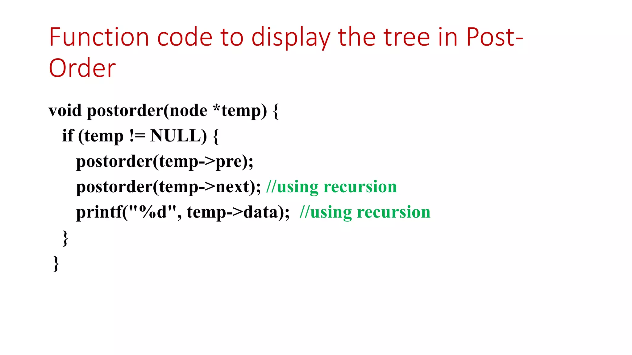 Function code to display the tree in Post-
Order
void postorder(node *temp) {
if (temp != NULL) {
postorder(temp->pre);
postorder(temp->next); //using recursion
printf("%d", temp->data); //using recursion
}
}
 