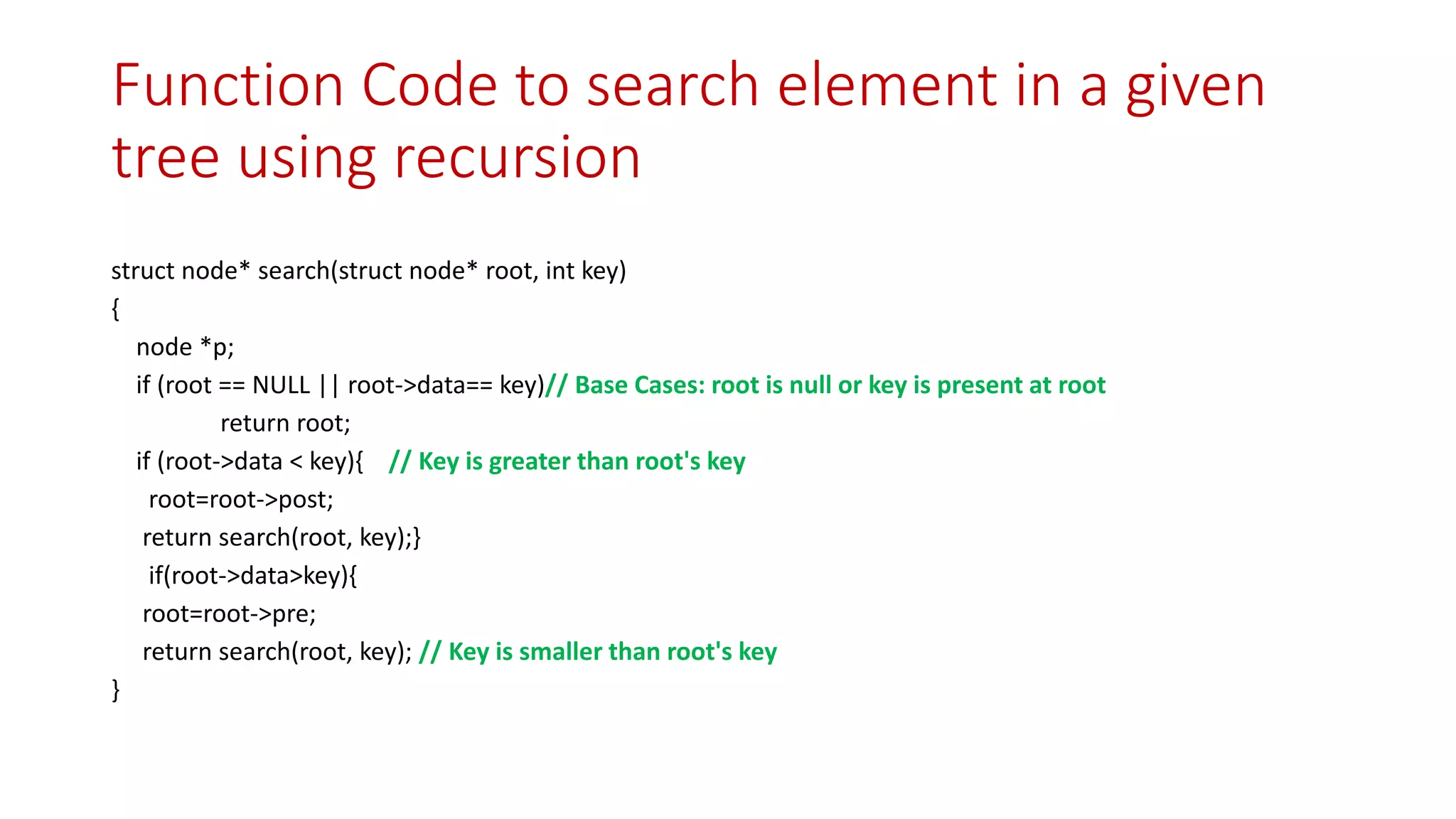 Function Code to search element in a given
tree using recursion
struct node* search(struct node* root, int key)
{
node *p;
if (root == NULL || root->data== key)// Base Cases: root is null or key is present at root
return root;
if (root->data < key){ // Key is greater than root's key
root=root->post;
return search(root, key);}
if(root->data>key){
root=root->pre;
return search(root, key); // Key is smaller than root's key
}
 