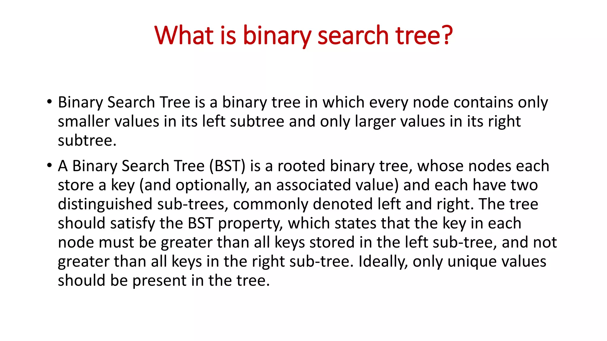 What is binary search tree?
• Binary Search Tree is a binary tree in which every node contains only
smaller values in its left subtree and only larger values in its right
subtree.
• A Binary Search Tree (BST) is a rooted binary tree, whose nodes each
store a key (and optionally, an associated value) and each have two
distinguished sub-trees, commonly denoted left and right. The tree
should satisfy the BST property, which states that the key in each
node must be greater than all keys stored in the left sub-tree, and not
greater than all keys in the right sub-tree. Ideally, only unique values
should be present in the tree.
 