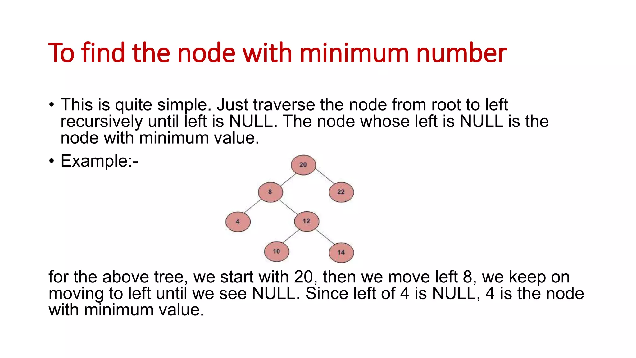 To find the node with minimum number
• This is quite simple. Just traverse the node from root to left
recursively until left is NULL. The node whose left is NULL is the
node with minimum value.
• Example:-
for the above tree, we start with 20, then we move left 8, we keep on
moving to left until we see NULL. Since left of 4 is NULL, 4 is the node
with minimum value.
 