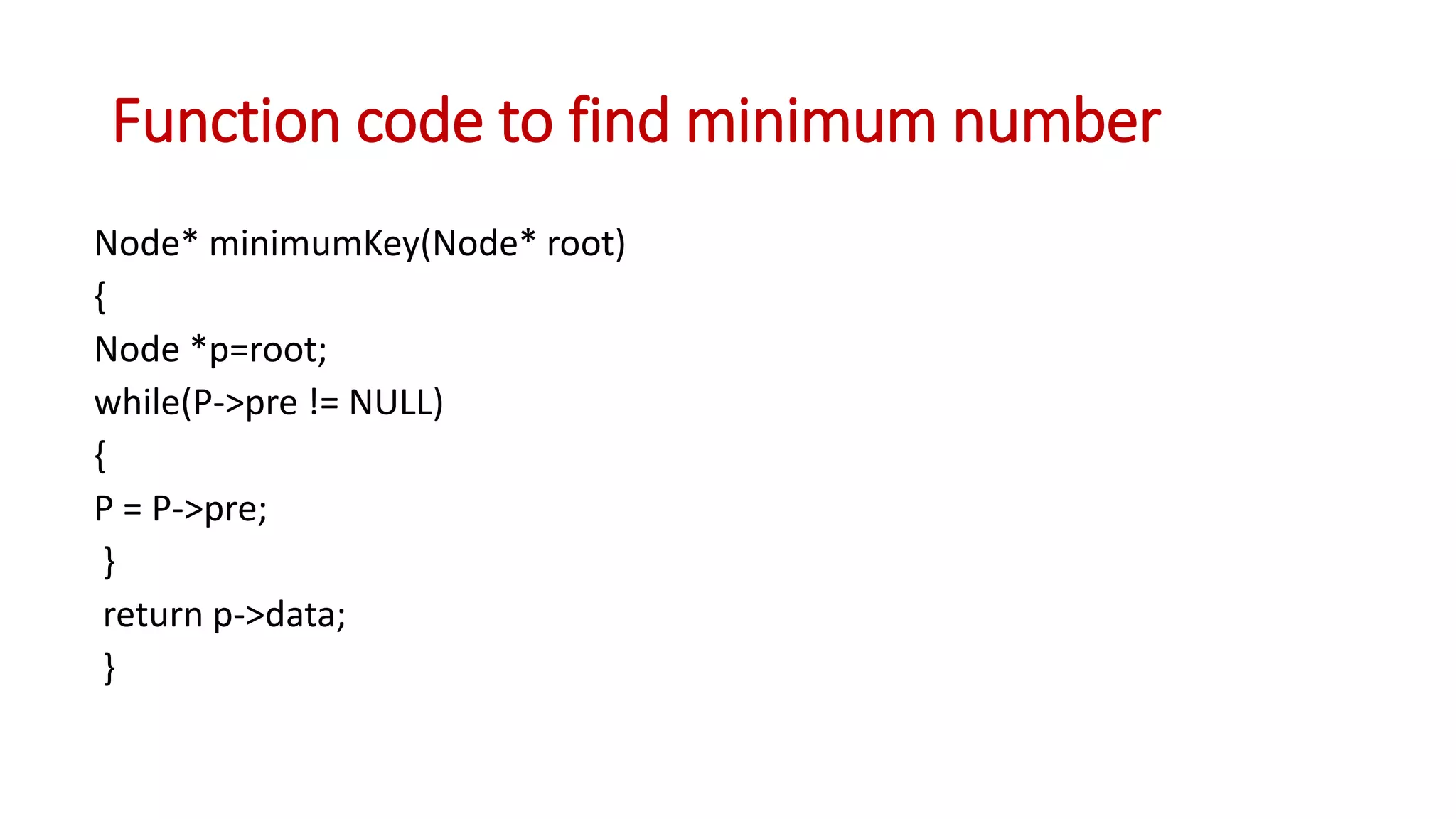 Function code to find minimum number
Node* minimumKey(Node* root)
{
Node *p=root;
while(P->pre != NULL)
{
P = P->pre;
}
return p->data;
}
 