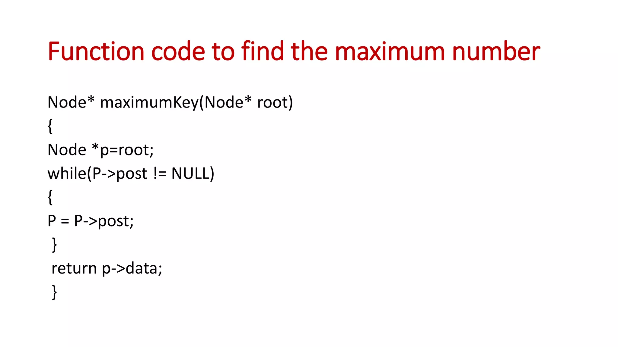 Function code to find the maximum number
Node* maximumKey(Node* root)
{
Node *p=root;
while(P->post != NULL)
{
P = P->post;
}
return p->data;
}
 