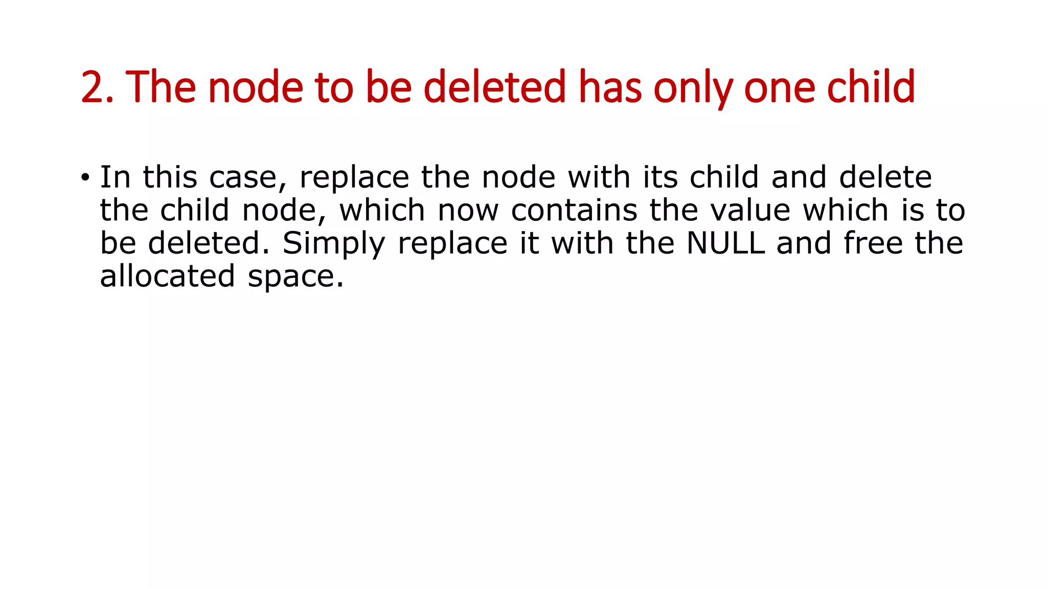 2. The node to be deleted has only one child
• In this case, replace the node with its child and delete
the child node, which now contains the value which is to
be deleted. Simply replace it with the NULL and free the
allocated space.
 