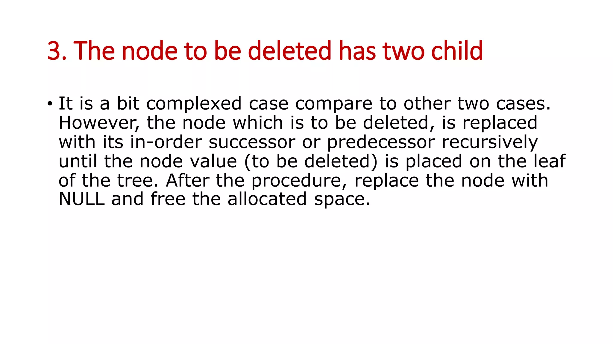 3. The node to be deleted has two child
• It is a bit complexed case compare to other two cases.
However, the node which is to be deleted, is replaced
with its in-order successor or predecessor recursively
until the node value (to be deleted) is placed on the leaf
of the tree. After the procedure, replace the node with
NULL and free the allocated space.
 