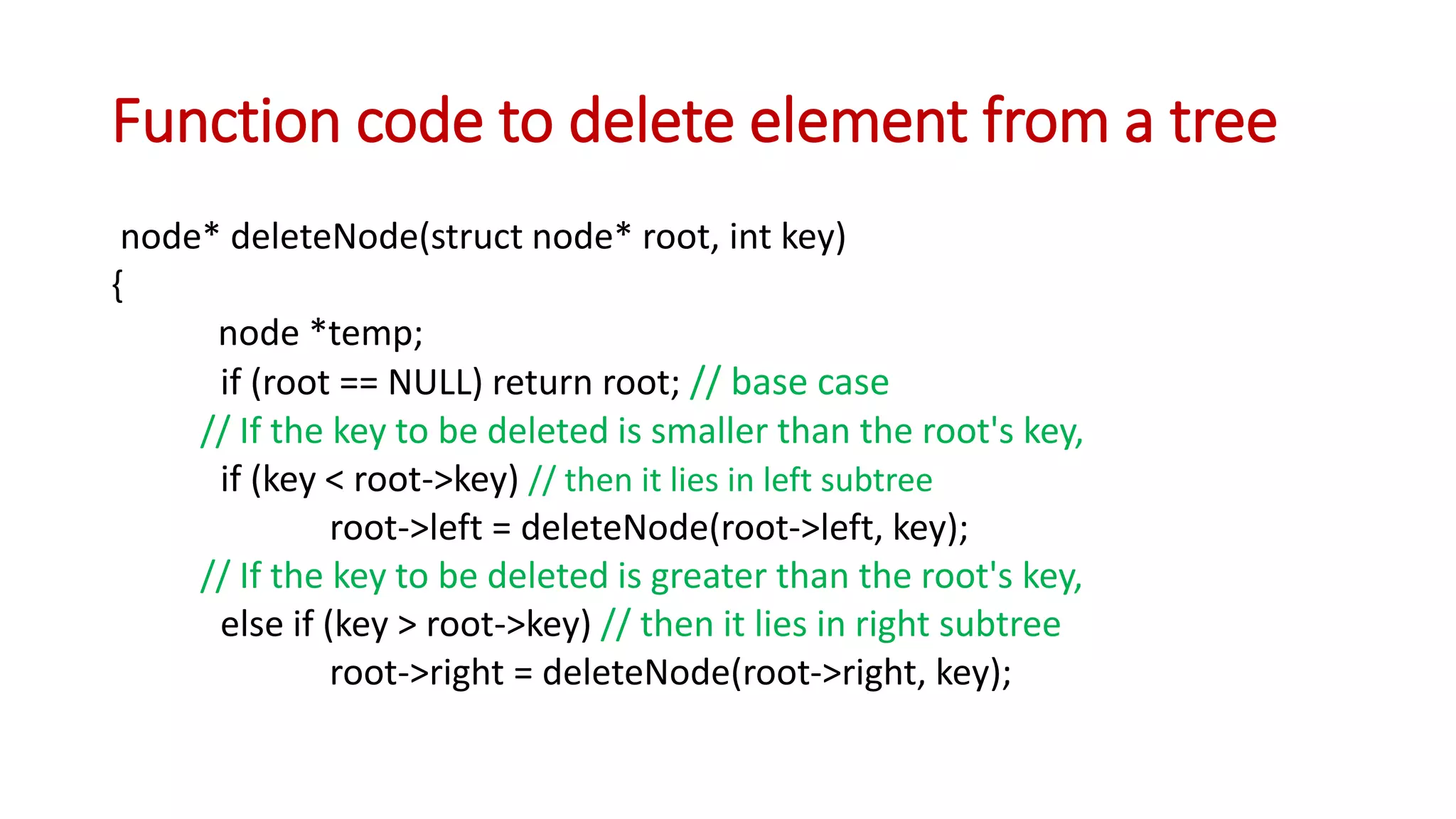 Function code to delete element from a tree
node* deleteNode(struct node* root, int key)
{
node *temp;
if (root == NULL) return root; // base case
// If the key to be deleted is smaller than the root's key,
if (key < root->key) // then it lies in left subtree
root->left = deleteNode(root->left, key);
// If the key to be deleted is greater than the root's key,
else if (key > root->key) // then it lies in right subtree
root->right = deleteNode(root->right, key);
 