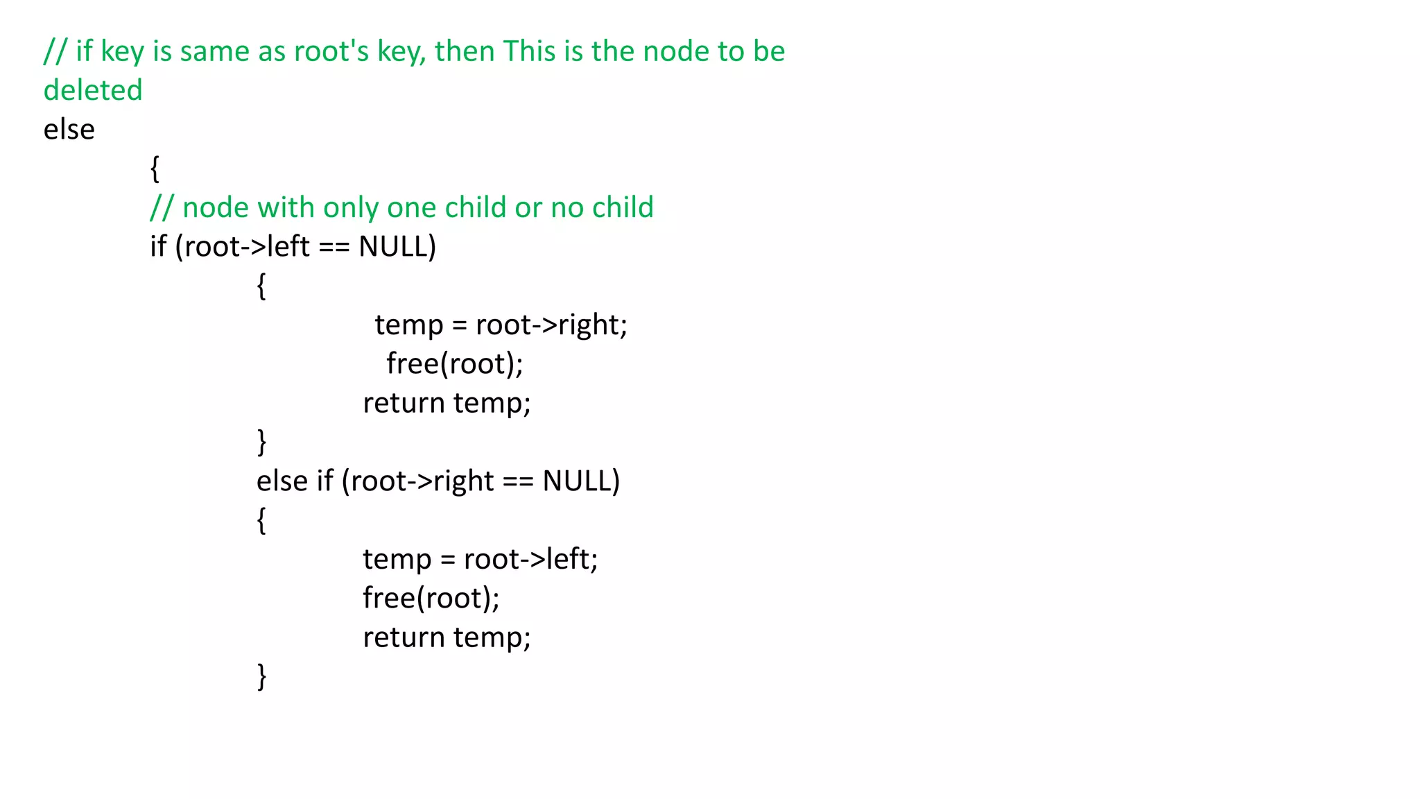// if key is same as root's key, then This is the node to be
deleted
else
{
// node with only one child or no child
if (root->left == NULL)
{
temp = root->right;
free(root);
return temp;
}
else if (root->right == NULL)
{
temp = root->left;
free(root);
return temp;
}
 