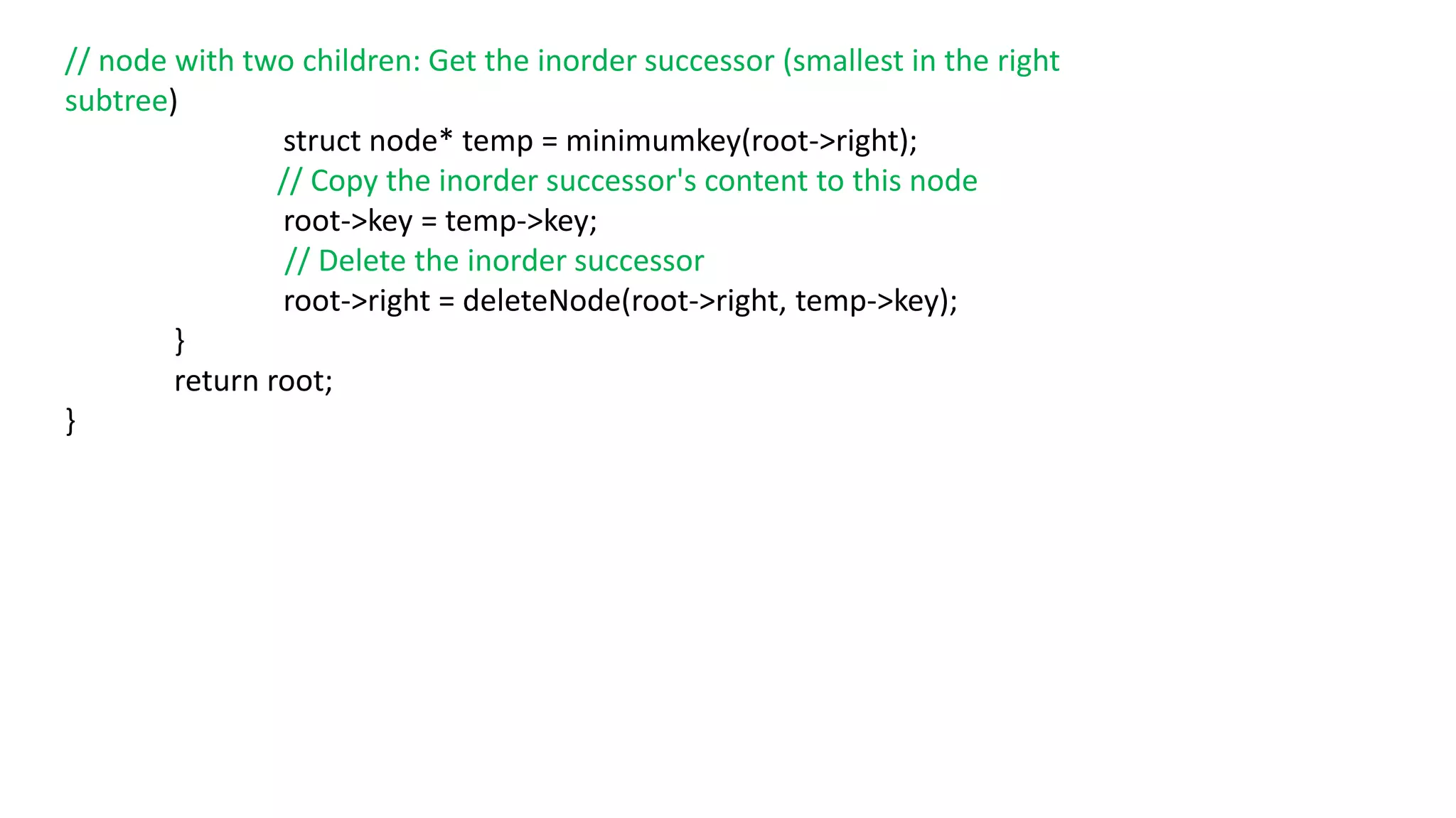 // node with two children: Get the inorder successor (smallest in the right
subtree)
struct node* temp = minimumkey(root->right);
// Copy the inorder successor's content to this node
root->key = temp->key;
// Delete the inorder successor
root->right = deleteNode(root->right, temp->key);
}
return root;
}
 