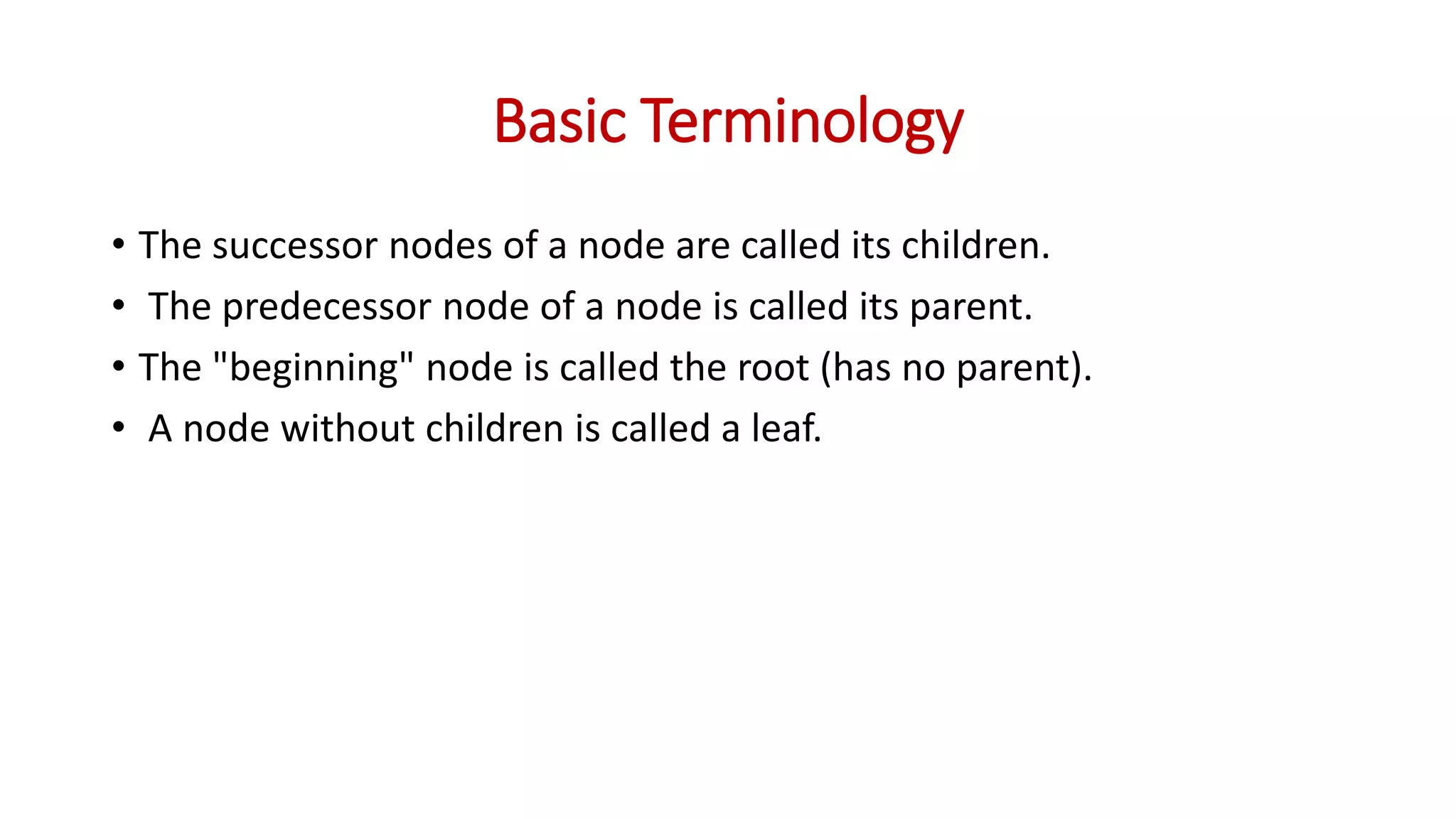 Basic Terminology
• The successor nodes of a node are called its children.
• The predecessor node of a node is called its parent.
• The "beginning" node is called the root (has no parent).
• A node without children is called a leaf.
 