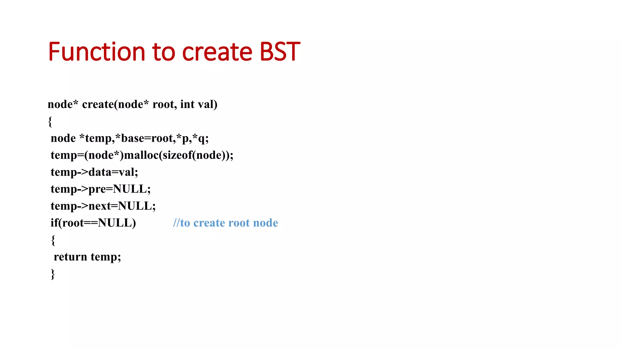 Function to create BST
node* create(node* root, int val)
{
node *temp,*base=root,*p,*q;
temp=(node*)malloc(sizeof(node));
temp->data=val;
temp->pre=NULL;
temp->next=NULL;
if(root==NULL) //to create root node
{
return temp;
}
 