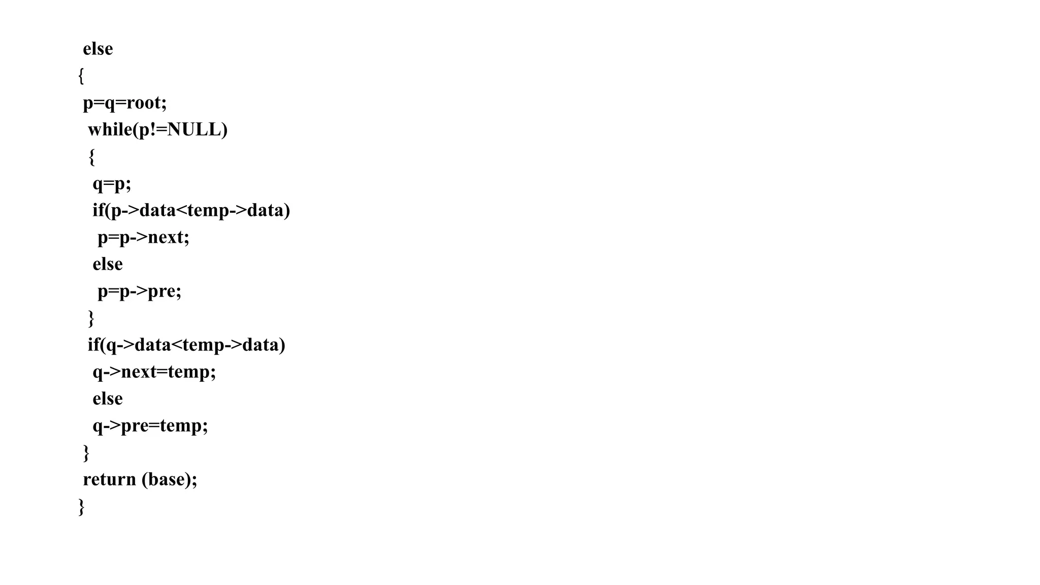 else
{
p=q=root;
while(p!=NULL)
{
q=p;
if(p->data<temp->data)
p=p->next;
else
p=p->pre;
}
if(q->data<temp->data)
q->next=temp;
else
q->pre=temp;
}
return (base);
}
 