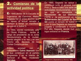 ●
    2. Comienzo de la                  ●   En 1865, Sagasta se apoya y
                                           contribuye junto al general Juan
    actividad política:                    Prim y lleva a cabo una serie de
                                           actividades revolucionarias, entre
                                           las que se encuentra la
●
    En 1848,dentro de la Escuela de        Revolución de La Gloriosa
    Ingenieros de Caminos, Mateo           (1878) y la participación en la
    Sagasta fue el único alumno que        Sublevación del Cuartel de San
    se opuso al actual reinado y           Gil contra el reinado de Isabel II
    rechazó a firmar un manifiesto         y por lo que Sagasta es detenido,
    apoyando a Isabel II.                  juzgado y condenado a muerte.
●   En 1854, siendo nombrado Jefe          Por ello, Sagasta decide huír y
    de Obras Públicas, recibe el           logra exiliarse en Francia.
    cargo de presidente de la Junta
    Revolucionaria de la ciudad,
    siendo elegido a su vez y en ese
    mismo año, diputado de las
    Cortes Constituyentes.
●   Enlazó      amistad   con     el
    vallisoletano Calvo Asensio con
    el que contribuyó en el partido
    progresista y en el intento de
    derrocar al líder moderado
    Narváez.                                Imagen de La Septembrina (La Gloriosa, 1868)
 