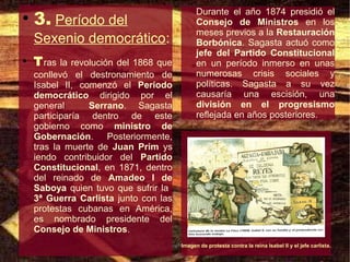 3. Período del
                                             Durante el año 1874 presidió el
●
                                             Consejo de Ministros en los
                                             meses previos a la Restauración
    Sexenio democrático:                     Borbónica. Sagasta actuó como
                                             jefe del Partido Constitucional
●
    T ras la revolución del 1868 que         en un período inmerso en unas
    conllevó el destronamiento de            numerosas crisis sociales y
    Isabel II, comenzó el Período            políticas. Sagasta a su vez
    democrático dirigido por el              causaría una escisión, una
    general      Serrano. Sagasta            división en el progresismo
    participaría dentro de este              reflejada en años posteriores.
    gobierno como ministro de
    Gobernación. Posteriormente,
    tras la muerte de Juan Prim ys
    iendo contribuidor del Partido
    Constitucional, en 1871, dentro
    del reinado de Amadeo I de
    Saboya quien tuvo que sufrir la
    3ª Guerra Carlista junto con las
    protestas cubanas en América,
    es nombrado presidente del
    Consejo de Ministros.
                                       Imagen de protesta contra la reina Isabel II y el jefe carlista.
 
