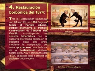 ●
    4. Restauración
    borbónica del 1874:
●
    T ras  la Restauración Borbónica
    con Alfonso XII, en 1880 Sagasta
    funda el Partido Liberal,
    partido alternativo al Partido
                                          Caricatura de Sagasta y Cánovas acordando el sistema
    Conservador de Cánovas del                                 bipartidista.
    Castillo      constituyendo     un
    sistema bipartidista con la
    sucesiva alternancia política en el
    gobierno     cada      dos    años
    mediante la manipulación de
    votos (pucherazo) característica
    de la Restauración durante
    finales del S.XIX y comienzos del
     S.XX. (Sagasta llegó a presidir el
    gobierno cinco veces).


                                                    Caricatura de Cánovas y Sagasta.
 