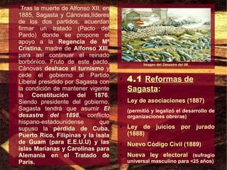 ●Tras la muerte de Alfonso XII, en
1885, Sagasta y Cánovas,líderes
de los dos partidos, acuerdan
firmar un tratado (Pacto del
Pardo) donde se propone el
apoyo a la Regencia de Mª
Cristina, madre de Alfonso XIII,
para así continuar el reinado
borbónico. Fruto de este pacto,                Imagen del Desastre del 98.
Cánovas deshace el turnismo y
cede el gobierno al Partido
Liberal presidido por Sagasta con
                                     ●
                                         4.1 Reformas de
la condición de mantener vigente         Sagasta:
la Constitución del 1876.
Siendo presidente del gobierno,      ●   Ley de asociaciones (1887)
Sagasta tendrá que asumir El             (permitió y legalizó el desarrollo de
desastre del 1898, conflicto             organizaciones obreras)
hispano-estadounidense        que
supuso la pérdida de Cuba,
                                     ●   Ley de juícios por jurado
Puerto Rico, Filipinas y la isala        (1888)
de Guam (para E.E.U.U) y las         ●   Nuevo Código Civil (1889)
islas Marianas y Carolinas para
Alemania en el Tratado de            ●   Nueva ley electoral (sufragio
Paris.                                   universal masculino para <25 años)
 