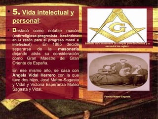 ●
    5. Vida intelectual y
    personal:
●   Destacó    como    notable    masón
    (antirreligioso-progresista basándose
    en la razón para el progreso moral e
    intelectual) . En 1885 decide           Símbolo de la masonería (el compás pone los límites y la
                                                             escuadra las reglas).
    separarse    de    la masonería
    dejando atrás su consideración
    como Gran Maestre del Gran
    Oriente de España.
●   En ese mismo año, se casa con
    Ángela Vidal Herrero con la que
    tuvo dos hijos, José Mateo-Sagasta
    y Vidal y Victoria Esperanza Mateo
    Sagasta y Vidal.
                                                            Familia Mateo-Sagasta.
 