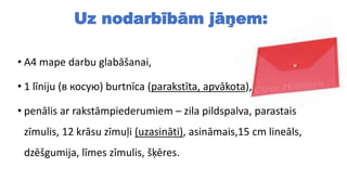 Uz nodarbībām jāņem:
• A4 mape darbu glabāšanai,
• 1 līniju (в косую) burtnīca (parakstīta, apvākota),
• penālis ar rakstāmpiederumiem – zila pildspalva, parastais
zīmulis, 12 krāsu zīmuļi (uzasināti), asināmais,15 cm lineāls,
dzēšgumija, līmes zīmulis, šķēres.
 