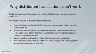 Why distributed transactions don’t work
Traditional distributed transactions are implemented using a two-phase commit,
brieﬂy 2PC.
Why can’t we use 2PC in microservices architecture?
● You don’t have a single shared store anymore, every service has its own data
store (micro-db)
● A microservices architecture involves many parties, realized using different
technologies that adhere to different speciﬁcations: 2PC implicitly assumes
closely coupled environment
● Synchronization and isolation reduces performance and scalability.
● A business function potentially lasting for hours or days: lock strategy doesn't
work well in long duration activities
 