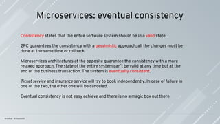 Microservices: eventual consistency
Consistency states that the entire software system should be in a valid state.
2PC guarantees the consistency with a pessimistic approach; all the changes must be
done at the same time or rollback.
Microservices architectures at the opposite guarantee the consistency with a more
relaxed approach. The state of the entire system can’t be valid at any time but at the
end of the business transaction. The system is eventually consistent.
Ticket service and Insurance service will try to book independently. In case of failure in
one of the two, the other one will be canceled.
Eventual consistency is not easy achieve and there is no a magic box out there.
 
