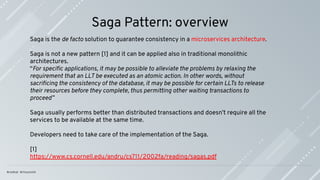 Saga Pattern: overview
Saga is the de facto solution to guarantee consistency in a microservices architecture.
Saga is not a new pattern [1] and it can be applied also in traditional monolithic
architectures.
“For speciﬁc applications, it may be possible to alleviate the problems by relaxing the
requirement that an LLT be executed as an atomic action. In other words, without
sacriﬁcing the consistency of the database, it may be possible for certain LLTs to release
their resources before they complete, thus permitting other waiting transactions to
proceed”
Saga usually performs better than distributed transactions and doesn’t require all the
services to be available at the same time.
Developers need to take care of the implementation of the Saga.
[1]
https://www.cs.cornell.edu/andru/cs711/2002fa/reading/sagas.pdf
 