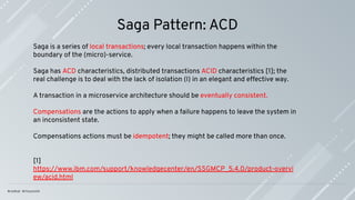 Saga Pattern: ACD
Saga is a series of local transactions; every local transaction happens within the
boundary of the (micro)-service.
Saga has ACD characteristics, distributed transactions ACID characteristics [1]; the
real challenge is to deal with the lack of isolation (I) in an elegant and effective way.
A transaction in a microservice architecture should be eventually consistent.
Compensations are the actions to apply when a failure happens to leave the system in
an inconsistent state.
Compensations actions must be idempotent; they might be called more than once.
[1]
https://www.ibm.com/support/knowledgecenter/en/SSGMCP_5.4.0/product-overvi
ew/acid.html
 