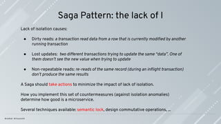 Saga Pattern: the lack of I
Lack of isolation causes:
● Dirty reads: a transaction read data from a row that is currently modiﬁed by another
running transaction
● Lost updates: two different transactions trying to update the same “data”. One of
them doesn’t see the new value when trying to update
● Non-repeatable reads: re-reads of the same record (during an inﬂight transaction)
don’t produce the same results
A Saga should take actions to minimize the impact of lack of isolation.
How you implement this set of countermeasures (against isolation anomalies)
determine how good is a microservice.
Several techniques available: semantic lock, design commutative operations, ...
 