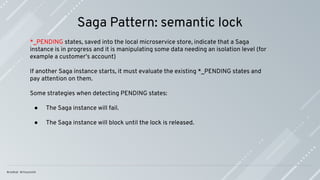 Saga Pattern: semantic lock
*_PENDING states, saved into the local microservice store, indicate that a Saga
instance is in progress and it is manipulating some data needing an isolation level (for
example a customer’s account)
If another Saga instance starts, it must evaluate the existing *_PENDING states and
pay attention on them.
Some strategies when detecting PENDING states:
● The Saga instance will fail.
● The Saga instance will block until the lock is released.
 