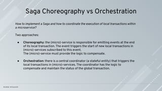 Saga Choreography vs Orchestration
How to implement a Saga and how to coordinate the execution of local transactions within
a microservice?
Two approaches:
● Choreography: the (micro)-service is responsible for emitting events at the end
of its local transaction. The event triggers the start of new local transactions in
(micro)-services subscribed to this event.
The (micro)-service must provide the logic to compensate.
● Orchestration: there is a central coordinator (a stateful entity) that triggers the
local transactions in (micro)-services. The coordinator has the logic to
compensate and maintain the status of the global transaction.
 