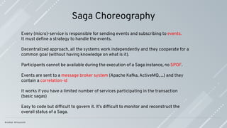 Saga Choreography
Every (micro)-service is responsible for sending events and subscribing to events.
It must deﬁne a strategy to handle the events.
Decentralized approach, all the systems work independently and they cooperate for a
common goal (without having knowledge on what is it).
Participants cannot be available during the execution of a Saga instance, no SPOF.
Events are sent to a message broker system (Apache Kafka, ActiveMQ, ...) and they
contain a correlation-id
It works if you have a limited number of services participating in the transaction
(basic sagas)
Easy to code but difﬁcult to govern it. It’s difﬁcult to monitor and reconstruct the
overall status of a Saga.
 