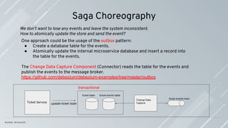 Saga Choreography
One approach could be the usage of the outbox pattern:
● Create a database table for the events.
● Atomically update the internal microservice database and insert a record into
the table for the events.
The Change Data Capture Component (Connector) reads the table for the events and
publish the events to the message broker.
https://github.com/debezium/debezium-examples/tree/master/outbox
ticket table
Ticket Service
ticket events table
update ticket state
ticket events topic
Change Data
Capture
transactional
We don’t want to lose any events and leave the system inconsistent.
How to atomically update the store and send the event?
 