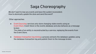 Saga Choreography
Other approaches:
● Event Sourcing: services only store changing-state events using an
Event Store. Event Store is the events database and also behaves as a message
broker.
The state of an entity is reconstructed by a service, replaying the events from
the Event Store.
● Database transaction log mining: a process extracts the database updates using
the database transaction log and publish them to the message broker.
We don’t want to lose any events and leave the system inconsistent.
How to atomically update the store and send the event?
 