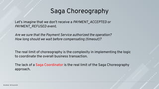 Saga Choreography
Let’s imagine that we don’t receive a PAYMENT_ACCEPTED or
PAYMENT_REFUSED event.
Are we sure that the Payment Service authorized the operation?
How long should we wait before compensating (timeout)?
The real limit of choreography is the complexity in implementing the logic
to coordinate the overall business transaction.
The lack of a Saga Coordinator is the real limit of the Saga Choreography
approach.
 