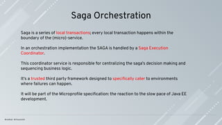 Saga Orchestration
Saga is a series of local transactions; every local transaction happens within the
boundary of the (micro)-service.
In an orchestration implementation the SAGA is handled by a Saga Execution
Coordinator.
This coordinator service is responsible for centralizing the saga’s decision making and
sequencing business logic.
It's a trusted third party framework designed to speciﬁcally cater to environments
where failures can happen.
It will be part of the Microproﬁle speciﬁcation: the reaction to the slow pace of Java EE
development.
 