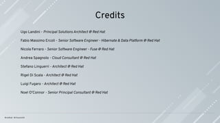 Credits
Ugo Landini - Principal Solutions Architect @ Red Hat
Fabio Massimo Ercoli - Senior Software Engineer - Hibernate & Data Platform @ Red Hat
Nicola Ferraro - Senior Software Engineer - Fuse @ Red Hat
Andrea Spagnolo - Cloud Consultant @ Red Hat
Stefano Linguerri - Architect @ Red Hat
Rigel Di Scala - Architect @ Red Hat
Luigi Fugaro - Architect @ Red Hat
Noel O’Connor - Senior Principal Consultant @ Red Hat
 