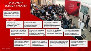 DISCOVERY
SESSION THEATER
7:45 - 8:30 PM - 4 ways to
jump start an open source
& agile automation culture
TUESDAY
WEDNESDAY
THURSDAY
10:15-11:00 AM -
Day-in-the-Life: Designing
Software for Open
Innovation Labs
11:15-12:00 PM - How
Volkswagen used microservices
& automation to develop
self-service solutions
12:15-1:00 PM - Container
adoption at scale:
Metrics-driven framework and
other lessons learned
3:15-4:00 PM - The road to
RHEL 8: Best practices for
optimizing your operating
system
4:15-5:00 PM - Adoptando
RHEL 8: Las mejores
practicas para optimizar tu
Sistema Operativo
5:15-6:00 PM - A DevOps
survival guide: Small
changes lead to big results
6:15-7 PM - Digital Nudge:
How automation, machine
learning, A.I., and more
shape our digital decisions
10:45-11:30 AM - OpenShift
DevSecOps: Making your
enterprise more secure for
tomorrow, today
11:45-12:30 PM - To the
Edge and Beyond: Network
Automation for
Telecommunications
12:45-1:30 PM - People ﬁrst, digital
second: Using open principles to
drive transformation at Heritage
Bank
1:45-2:30 PM - Monoliths in
OpenShift: Application
onboarding strategies for
containers
 