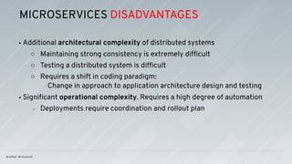 • Additional architectural complexity of distributed systems
○ Maintaining strong consistency is extremely difﬁcult
○ Testing a distributed system is difﬁcult
○ Requires a shift in coding paradigm:
Change in approach to application architecture design and testing
• Signiﬁcant operational complexity. Requires a high degree of automation
○ Deployments require coordination and rollout plan
MICROSERVICES DISADVANTAGES
 