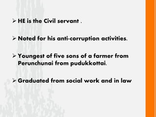  HE is the Civil servant .
 Noted for his anti-corruption activities.
 Youngest of five sons of a farmer from
Perunchunai from pudukkottai.
 Graduated from social work and in law
 