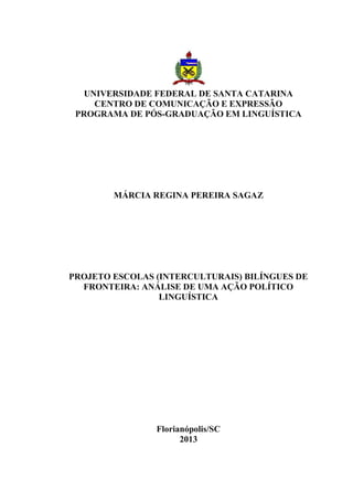 UNIVERSIDADE FEDERAL DE SANTA CATARINA
CENTRO DE COMUNICAÇÃO E EXPRESSÃO
PROGRAMA DE PÓS-GRADUAÇÃO EM LINGUÍSTICA

MÁRCIA REGINA PEREIRA SAGAZ

PROJETO ESCOLAS (INTERCULTURAIS) BILÍNGUES DE
FRONTEIRA: ANÁLISE DE UMA AÇÃO POLÍTICO
LINGUÍSTICA

Florianópolis/SC
2013

 
