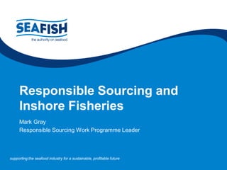 supporting the seafood industry for a sustainable, profitable futuresupporting the seafood industry for a sustainable, profitable future
Responsible Sourcing and
Inshore Fisheries
Mark Gray
Responsible Sourcing Work Programme Leader
 
