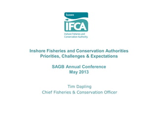 Inshore Fisheries and Conservation Authorities
Priorities, Challenges & Expectations
SAGB Annual Conference
May 2013
Tim Dapling
Chief Fisheries & Conservation Officer
 