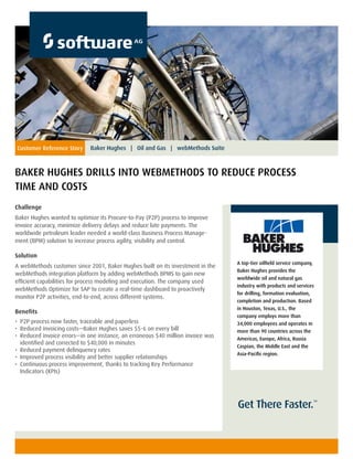 Get There Faster.™
Customer Reference Story
BAKER HUGHES DRILLS INTO WEBMETHODS TO REDUCE PROCESS
TIME AND COSTS
Baker Hughes | Oil and Gas | webMethods Suite
Challenge
Baker Hughes wanted to optimize its Procure-to-Pay (P2P) process to improve
invoice accuracy, minimize delivery delays and reduce late payments. The
worldwide petroleum leader needed a world-class Business Process Manage-
ment (BPM) solution to increase process agility, visibility and control.
Solution
A webMethods customer since 2001, Baker Hughes built on its investment in the
webMethods integration platform by adding webMethods BPMS to gain new
efficient capabilities for process modeling and execution. The company used
webMethods Optimize for SAP to create a real-time dashboard to proactively
monitor P2P activities, end-to-end, across different systems.
Benefits
•	 	P2P process now faster, traceable and paperless
•	 	Reduced invoicing costs—Baker Hughes saves $5-6 on every bill
•	 	Reduced invoice errors—in one instance, an erroneous $40 million invoice was
identified and corrected to $40,000 in minutes
•	 	Reduced payment delinquency rates
•	 	Improved process visibility and better supplier relationships
•	 	Continuous process improvement, thanks to tracking Key Performance
Indicators (KPIs)
A top-tier oilfield service company,
Baker Hughes provides the
worldwide oil and natural gas
industry with products and services
for drilling, formation evaluation,
completion and production. Based
in Houston, Texas, U.S., the
company employs more than
34,000 employees and operates in
more than 90 countries across the
Americas, Europe, Africa, Russia
Caspian, the Middle East and the
Asia-Pacific region.
 