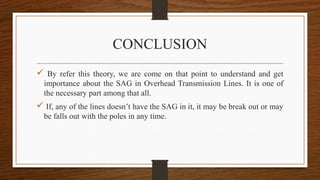 CONCLUSION
 By refer this theory, we are come on that point to understand and get
importance about the SAG in Overhead Transmission Lines. It is one of
the necessary part among that all.
 If, any of the lines doesn’t have the SAG in it, it may be break out or may
be falls out with the poles in any time.
 