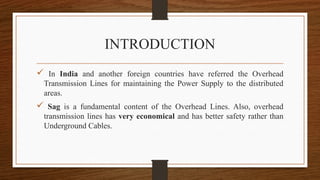 INTRODUCTION
 In India and another foreign countries have referred the Overhead
Transmission Lines for maintaining the Power Supply to the distributed
areas.
 Sag is a fundamental content of the Overhead Lines. Also, overhead
transmission lines has very economical and has better safety rather than
Underground Cables.
 