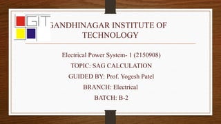 GANDHINAGAR INSTITUTE OF
TECHNOLOGY
Electrical Power System- 1 (2150908)
TOPIC: SAG CALCULATION
GUIDED BY: Prof. Yogesh Patel
BRANCH: Electrical
BATCH: B-2
 