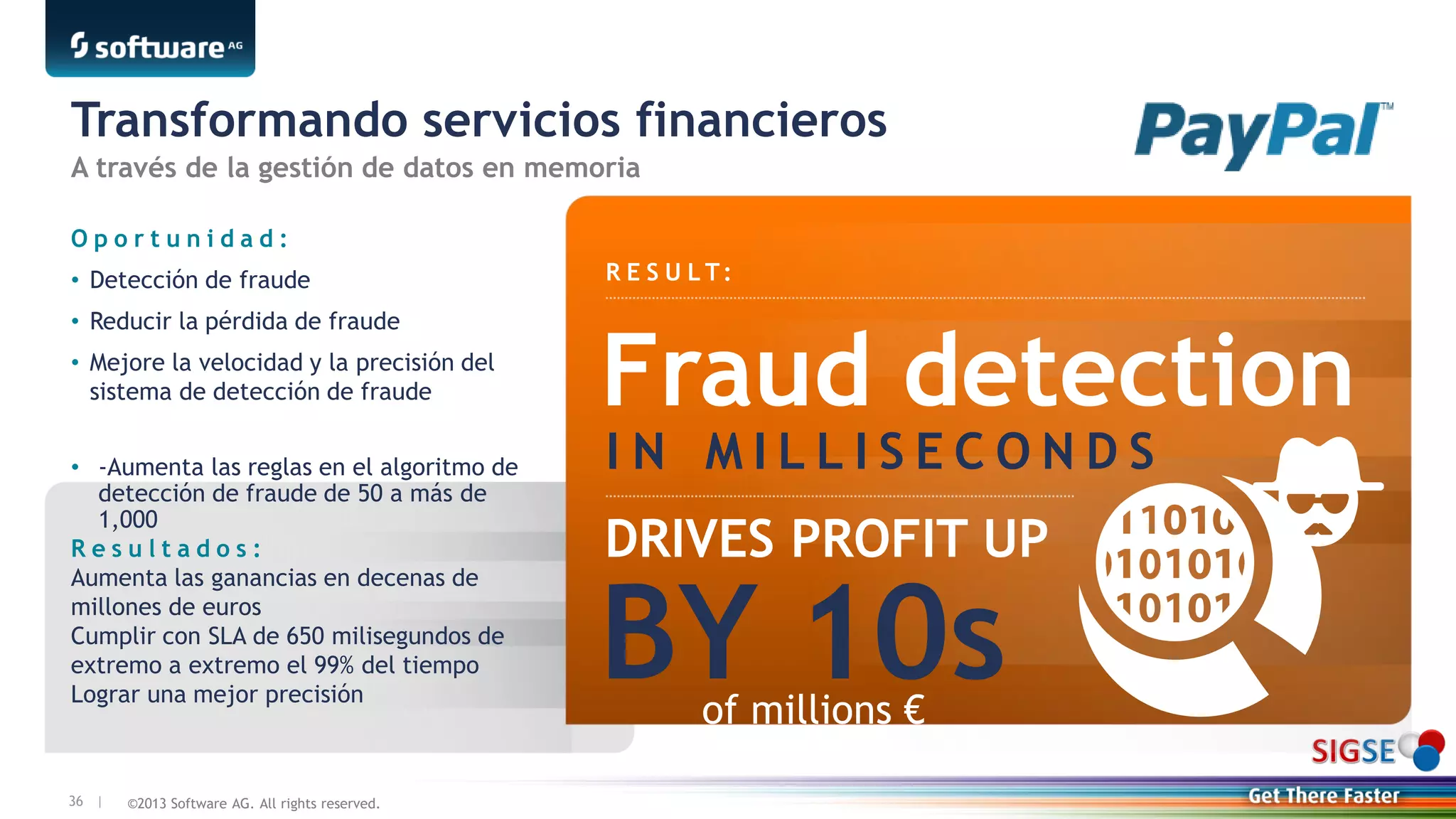 ©2013 Software AG. All rights reserved.36 |
Transformando servicios financieros
R E S U L T:
O p o r t u n i d a d :
• Detección de fraude
• Reducir la pérdida de fraude
• Mejore la velocidad y la precisión del
sistema de detección de fraude
• -Aumenta las reglas en el algoritmo de
detección de fraude de 50 a más de
1,000
R e s u l t a d o s :
Aumenta las ganancias en decenas de
millones de euros
Cumplir con SLA de 650 milisegundos de
extremo a extremo el 99% del tiempo
Lograr una mejor precisión
Fraud detection
I N M I L L I S E C O N D S
DRIVES PROFIT UP
of millions €
A través de la gestión de datos en memoria
BY 10s
 