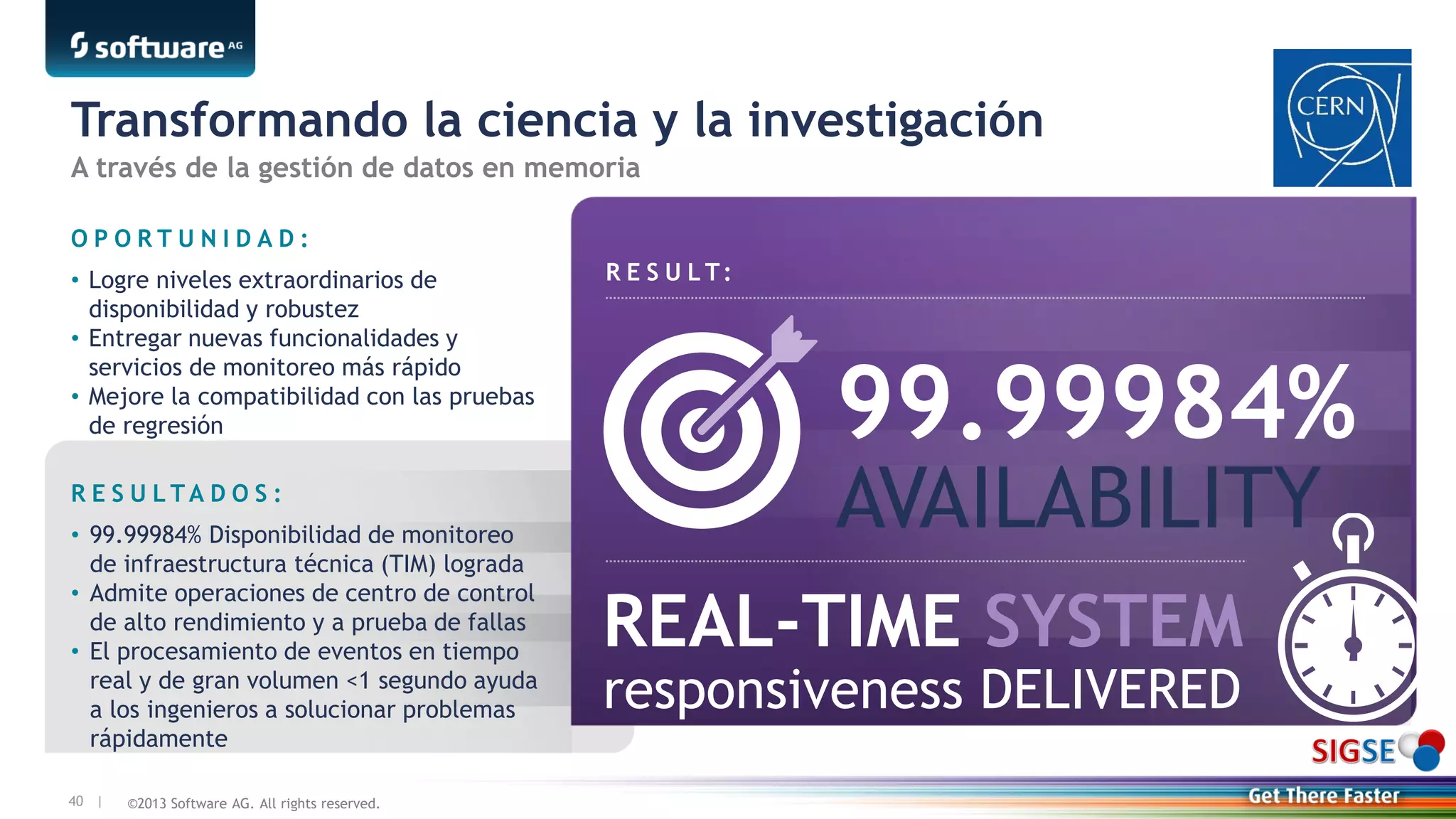 ©2013 Software AG. All rights reserved.40 |
Transformando la ciencia y la investigación
R E S U L T:
O P O R T U N I D A D :
• Logre niveles extraordinarios de
disponibilidad y robustez
• Entregar nuevas funcionalidades y
servicios de monitoreo más rápido
• Mejore la compatibilidad con las pruebas
de regresión
R E S U L T A D O S :
• 99.99984% Disponibilidad de monitoreo
de infraestructura técnica (TIM) lograda
• Admite operaciones de centro de control
de alto rendimiento y a prueba de fallas
• El procesamiento de eventos en tiempo
real y de gran volumen <1 segundo ayuda
a los ingenieros a solucionar problemas
rápidamente
99.99984%
AVAILABILITY
REAL-TIME SYSTEM
responsiveness DELIVERED
A través de la gestión de datos en memoria
 