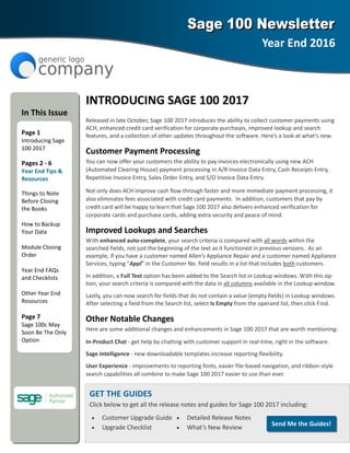 INTRODUCING SAGE 100 2017 
Released in late October, Sage 100 2017 introduces the ability to collect customer payments using 
ACH, enhanced credit card verification for corporate purchases, improved lookup and search     
features, and a collection of other updates throughout the software. Here’s a look at what’s new. 
Customer Payment Processing 
You can now offer your customers the ability to pay invoices electronically using new ACH 
(Automated Clearing House) payment processing in A/R Invoice Data Entry, Cash Receipts Entry, 
Repetitive Invoice Entry, Sales Order Entry, and S/O Invoice Data Entry.   
Not only does ACH improve cash flow through faster and more immediate payment processing, it 
also eliminates fees associated with credit card payments.  In addition, customers that pay by 
credit card will be happy to learn that Sage 100 2017 also delivers enhanced verification for       
corporate cards and purchase cards, adding extra security and peace of mind. 
Improved Lookups and Searches 
With enhanced auto‐complete, your search criteria is compared with all words within the 
searched fields, not just the beginning of the text as it functioned in previous versions.  As an     
example, if you have a customer named Allen’s Appliance Repair and a customer named Appliance 
Services, typing “Appl” in the Customer No. field results in a list that includes both customers.  
In addition, a Full Text option has been added to the Search list in Lookup windows. With this op‐
tion, your search criteria is compared with the data in all columns available in the Lookup window.  
Lastly, you can now search for fields that do not contain a value (empty fields) in Lookup windows.  
After selecting a field from the Search list, select Is Empty from the operand list, then click Find.  
Other Notable Changes 
Here are some additional changes and enhancements in Sage 100 2017 that are worth mentioning: 
In‐Product Chat ‐ get help by chatting with customer support in real‐time, right in the software. 
Sage Intelligence ‐ new downloadable templates increase reporting flexibility. 
User Experience ‐ improvements to reporting fonts, easier file‐based navigation, and ribbon‐style 
search capabilities all combine to make Sage 100 2017 easier to use than ever. 
Year End 2016 
 
In This Issue 
  
Page 1 
Introducing Sage 
100 2017 
Pages 2 ‐ 6 
Year End Tips & 
Resources 
Things to Note 
Before Closing 
the Books 
 
How to Backup 
Your Data 
 
Module Closing 
Order 
 
Year End FAQs 
and Checklists 
 
Other Year End 
Resources 
 
Page 7 
Sage 100c May 
Soon Be The Only 
Option 
GET THE GUIDES 
Click below to get all the release notes and guides for Sage 100 2017 including: 
• Customer Upgrade Guide  • Detailed Release Notes 
• Upgrade Checklist  • What’s New Review 
Send Me the Guides! 
 