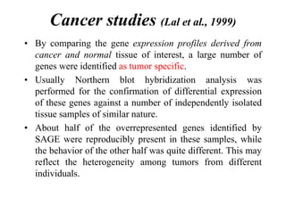 Cancer studies (Lal et al., 1999)
• By comparing the gene expression profiles derived from
cancer and normal tissue of interest, a large number of
genes were identified as tumor specific.
• Usually Northern blot hybridization analysis was
performed for the confirmation of differential expression
of these genes against a number of independently isolated
tissue samples of similar nature.
• About half of the overrepresented genes identified by
SAGE were reproducibly present in these samples, while
the behavior of the other half was quite different. This may
reflect the heterogeneity among tumors from different
individuals.
 